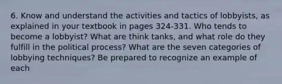 6. Know and understand the activities and tactics of lobbyists, as explained in your textbook in pages 324-331. Who tends to become a lobbyist? What are think tanks, and what role do they fulfill in the political process? What are the seven categories of lobbying techniques? Be prepared to recognize an example of each