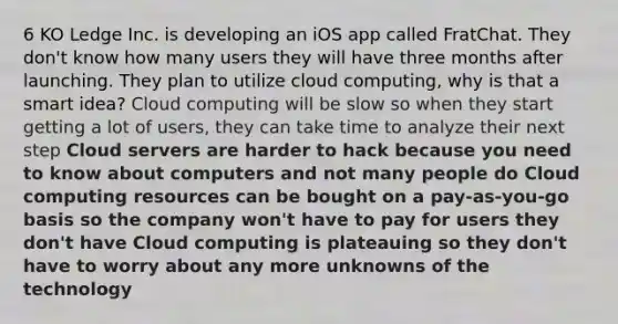 6 KO Ledge Inc. is developing an iOS app called FratChat. They don't know how many users they will have three months after launching. They plan to utilize cloud computing, why is that a smart idea? Cloud computing will be slow so when they start getting a lot of users, they can take time to analyze their next step Cloud servers are harder to hack because you need to know about computers and not many people do Cloud computing resources can be bought on a pay-as-you-go basis so the company won't have to pay for users they don't have Cloud computing is plateauing so they don't have to worry about any more unknowns of the technology