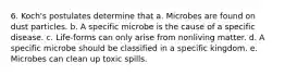 6. Koch's postulates determine that a. Microbes are found on dust particles. b. A specific microbe is the cause of a specific disease. c. Life-forms can only arise from nonliving matter. d. A specific microbe should be classified in a specific kingdom. e. Microbes can clean up toxic spills.