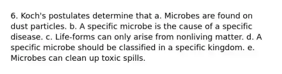 6. Koch's postulates determine that a. Microbes are found on dust particles. b. A specific microbe is the cause of a specific disease. c. Life-forms can only arise from nonliving matter. d. A specific microbe should be classified in a specific kingdom. e. Microbes can clean up toxic spills.