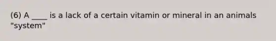 (6) A ____ is a lack of a certain vitamin or mineral in an animals "system"