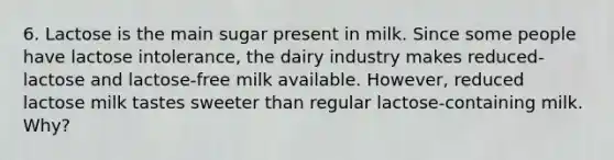 6. Lactose is the main sugar present in milk. Since some people have lactose intolerance, the dairy industry makes reduced-lactose and lactose-free milk available. However, reduced lactose milk tastes sweeter than regular lactose-containing milk. Why?