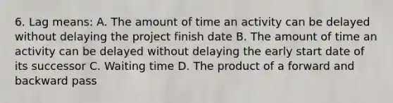 6. Lag means: A. The amount of time an activity can be delayed without delaying the project finish date B. The amount of time an activity can be delayed without delaying the early start date of its successor C. Waiting time D. The product of a forward and backward pass