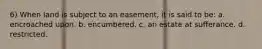 6) When land is subject to an easement, it is said to be: a. encroached upon. b. encumbered. c. an estate at sufferance. d. restricted.