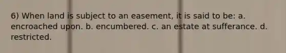 6) When land is subject to an easement, it is said to be: a. encroached upon. b. encumbered. c. an estate at sufferance. d. restricted.