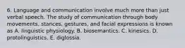 6. Language and communication involve much more than just verbal speech. The study of communication through body movements, stances, gestures, and facial expressions is known as A. linguistic physiology. B. biosemantics. C. kinesics. D. protolinguistics. E. diglossia.