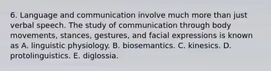 6. Language and communication involve much more than just verbal speech. The study of communication through body movements, stances, gestures, and facial expressions is known as A. linguistic physiology. B. biosemantics. C. kinesics. D. protolinguistics. E. diglossia.