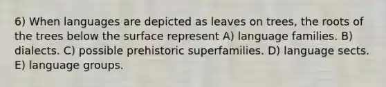 6) When languages are depicted as leaves on trees, the roots of the trees below the surface represent A) language families. B) dialects. C) possible prehistoric superfamilies. D) language sects. E) language groups.