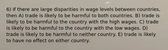 6) If there are large disparities in wage levels between countries, then A) trade is likely to be harmful to both countries. B) trade is likely to be harmful to the country with the high wages. C) trade is likely to be harmful to the country with the low wages. D) trade is likely to be harmful to neither country. E) trade is likely to have no effect on either country.