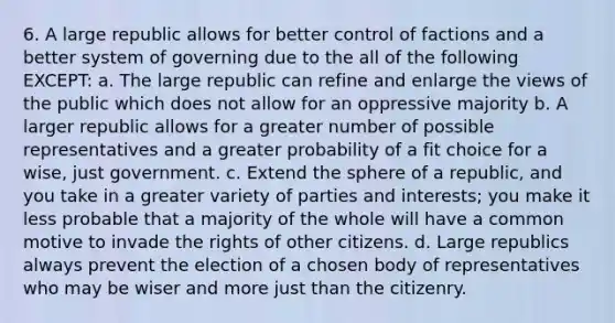 6. A large republic allows for better control of factions and a better system of governing due to the all of the following EXCEPT: a. The large republic can refine and enlarge the views of the public which does not allow for an oppressive majority b. A larger republic allows for a greater number of possible representatives and a greater probability of a fit choice for a wise, just government. c. Extend the sphere of a republic, and you take in a greater variety of parties and interests; you make it less probable that a majority of the whole will have a common motive to invade the rights of other citizens. d. Large republics always prevent the election of a chosen body of representatives who may be wiser and more just than the citizenry.