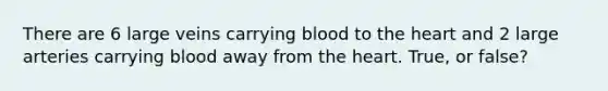 There are 6 large veins carrying blood to the heart and 2 large arteries carrying blood away from the heart. True, or false?