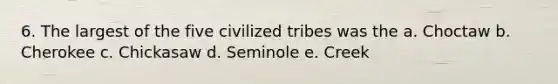 6. The largest of the five civilized tribes was the a. Choctaw b. Cherokee c. Chickasaw d. Seminole e. Creek