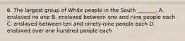 6. The largest group of White people in the South _______. A. enslaved no one B. enslaved between one and nine people each C. enslaved between ten and ninety-nine people each D. enslaved over one hundred people each