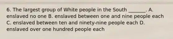 6. The largest group of White people in the South _______. A. enslaved no one B. enslaved between one and nine people each C. enslaved between ten and ninety-nine people each D. enslaved over one hundred people each