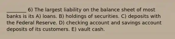 ________ 6) The largest liability on the balance sheet of most banks is its A) loans. B) holdings of securities. C) deposits with the Federal Reserve. D) checking account and savings account deposits of its customers. E) vault cash.