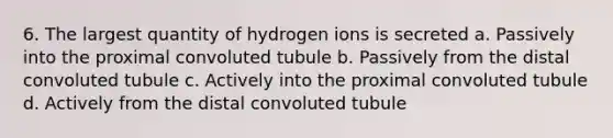 6. The largest quantity of hydrogen ions is secreted a. Passively into the proximal convoluted tubule b. Passively from the distal convoluted tubule c. Actively into the proximal convoluted tubule d. Actively from the distal convoluted tubule