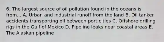 6. The largest source of oil pollution found in the oceans is from... A. Urban and industrial runoff from the land B. Oil tanker accidents transporting oil between port cities C. Offshore drilling rigs in the Gulf of Mexico D. Pipeline leaks near coastal areas E. The Alaskan pipeline