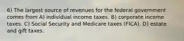 6) The largest source of revenues for the federal government comes from A) individual income taxes. B) corporate income taxes. C) Social Security and Medicare taxes (FICA). D) estate and gift taxes.