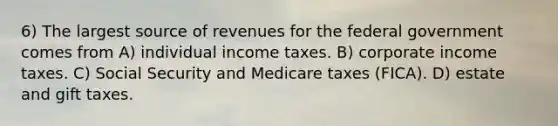 6) The largest source of revenues for the federal government comes from A) individual income taxes. B) corporate income taxes. C) Social Security and Medicare taxes (FICA). D) estate and gift taxes.