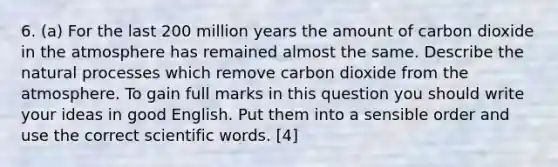 6. (a) For the last 200 million years the amount of carbon dioxide in the atmosphere has remained almost the same. Describe the natural processes which remove carbon dioxide from the atmosphere. To gain full marks in this question you should write your ideas in good English. Put them into a sensible order and use the correct scientific words. [4]