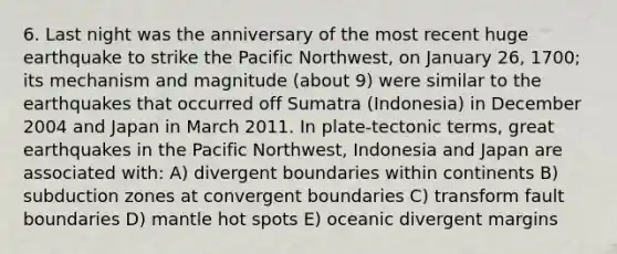 6. Last night was the anniversary of the most recent huge earthquake to strike the Pacific Northwest, on January 26, 1700; its mechanism and magnitude (about 9) were similar to the earthquakes that occurred off Sumatra (Indonesia) in December 2004 and Japan in March 2011. In plate-tectonic terms, great earthquakes in the Pacific Northwest, Indonesia and Japan are associated with: A) divergent boundaries within continents B) subduction zones at convergent boundaries C) transform fault boundaries D) mantle hot spots E) oceanic divergent margins