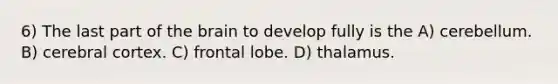 6) The last part of the brain to develop fully is the A) cerebellum. B) cerebral cortex. C) frontal lobe. D) thalamus.