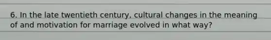 6. In the late twentieth century, cultural changes in the meaning of and motivation for marriage evolved in what way?