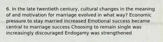 6. In the late twentieth century, cultural changes in the meaning of and motivation for marriage evolved in what way? Economic pressure to stay married increased Emotional success became central to marriage success Choosing to remain single was increasingly discouraged Endogamy was strengthened