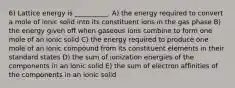 6) Lattice energy is __________. A) the energy required to convert a mole of ionic solid into its constituent ions in the gas phase B) the energy given off when gaseous ions combine to form one mole of an ionic solid C) the energy required to produce one mole of an ionic compound from its constituent elements in their standard states D) the sum of ionization energies of the components in an ionic solid E) the sum of electron affinities of the components in an ionic solid