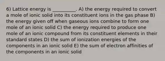 6) Lattice energy is __________. A) the energy required to convert a mole of ionic solid into its constituent ions in the gas phase B) the energy given off when gaseous ions combine to form one mole of an ionic solid C) the energy required to produce one mole of an ionic compound from its constituent elements in their standard states D) the sum of ionization energies of the components in an ionic solid E) the sum of electron affinities of the components in an ionic solid