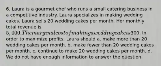 6. Laura is a gourmet chef who runs a small catering business in a competitive industry. Laura specializes in making wedding cakes. Laura sells 20 wedding cakes per month. Her monthly total revenue is 5,000. The marginal cost of making a wedding cake is300. In order to maximize profits, Laura should a. make more than 20 wedding cakes per month. b. make fewer than 20 wedding cakes per month. c. continue to make 20 wedding cakes per month. d. We do not have enough information to answer the question.