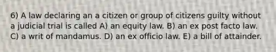 6) A law declaring an a citizen or group of citizens guilty without a judicial trial is called A) an equity law. B) an ex post facto law. C) a writ of mandamus. D) an ex officio law. E) a bill of attainder.