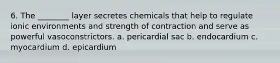 6. The ________ layer secretes chemicals that help to regulate ionic environments and strength of contraction and serve as powerful vasoconstrictors. a. pericardial sac b. endocardium c. myocardium d. epicardium