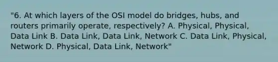 "6. At which layers of the OSI model do bridges, hubs, and routers primarily operate, respectively? A. Physical, Physical, Data Link B. Data Link, Data Link, Network C. Data Link, Physical, Network D. Physical, Data Link, Network"