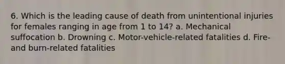 6. Which is the leading cause of death from unintentional injuries for females ranging in age from 1 to 14? a. Mechanical suffocation b. Drowning c. Motor-vehicle-related fatalities d. Fire- and burn-related fatalities