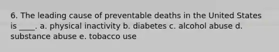 6. The leading cause of preventable deaths in the United States is ____. a. physical inactivity b. diabetes c. alcohol abuse d. substance abuse e. tobacco use