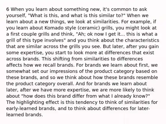 6 When you learn about something new, it's common to ask yourself, "What is this, and what is this similar to?" When we learn about a new things, we look at similarities. For example, if you learn about Komado style (ceramic) grills, you might look at a first couple grills and think, "Ah; ok now I get it... this is what a grill of this type involves" and you think about the characteristics that are similar across the grills you see. But later, after you gain some expertise, you start to look more at differences that exist across brands. This shifting from similarities to differences affects how we recall brands. For brands we learn about first, we somewhat set our impressions of the product category based on these brands, and so we think about how these brands resemble the product category overall. And for brands we learn about later, after we have more expertise, we are more likely to think about "how does this brand differ from what I already know?" The highlighting effect is this tendency to think of similarities for early-learned brands, and to think about differences for later-learned brands.