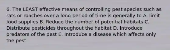 6. The LEAST effective means of controlling pest species such as rats or roaches over a long period of time is generally to A. limit food supplies B. Reduce the number of potential habitats C. Distribute pesticides throughout the habitat D. Introduce predators of the pest E. Introduce a disease which affects only the pest