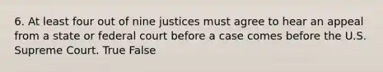 6. At least four out of nine justices must agree to hear an appeal from a state or federal court before a case comes before the U.S. Supreme Court. True False