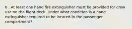 6 . At least one hand fire extinguisher must be provided for crew use on the flight deck. Under what condition is a hand extinguisher required to be located in the passenger compartment?