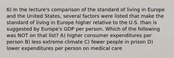 6) In the lecture's comparison of the standard of living in Europe and the United States, several factors were listed that make the standard of living in Europe higher relative to the U.S. than is suggested by Europe's GDP per person. Which of the following was NOT on that list? A) higher consumer expenditures per person B) less extreme climate C) fewer people in prison D) lower expenditures per person on medical care