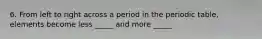 6. From left to right across a period in the periodic table, elements become less _____ and more _____