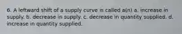 6. A leftward shift of a supply curve is called a(n) a. increase in supply. b. decrease in supply. c. decrease in quantity supplied. d. increase in quantity supplied.