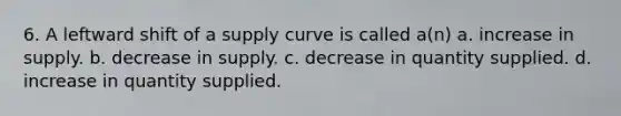 6. A leftward shift of a supply curve is called a(n) a. increase in supply. b. decrease in supply. c. decrease in quantity supplied. d. increase in quantity supplied.