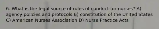 6. What is the legal source of rules of conduct for nurses? A) agency policies and protocols B) constitution of the United States C) American Nurses Association D) Nurse Practice Acts