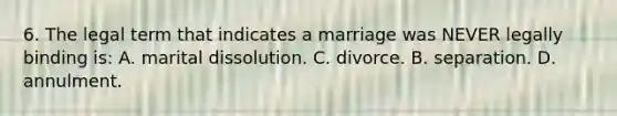 6. The legal term that indicates a marriage was NEVER legally binding is: A. marital dissolution. C. divorce. B. separation. D. annulment.