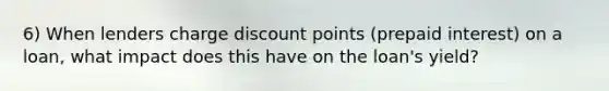 6) When lenders charge discount points (prepaid interest) on a loan, what impact does this have on the loan's yield?