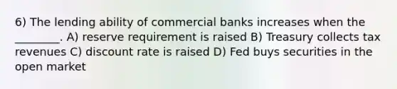 6) The lending ability of commercial banks increases when the ________. A) reserve requirement is raised B) Treasury collects tax revenues C) discount rate is raised D) Fed buys securities in the open market