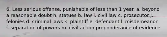 6. Less serious offense, punishable of <a href='https://www.questionai.com/knowledge/k7BtlYpAMX-less-than' class='anchor-knowledge'>less than</a> 1 year. a. beyond a reasonable doubt h. statues b. law i. civil law c. prosecutor j. felonies d. criminal laws k. plaintiff e. defendant l. misdemeanor f. separation of powers m. civil action preponderance of evidence