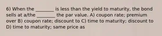 6) When the ________ is less than the yield to maturity, the bond sells at a/the ________ the par value. A) coupon rate; premium over B) coupon rate; discount to C) time to maturity; discount to D) time to maturity; same price as